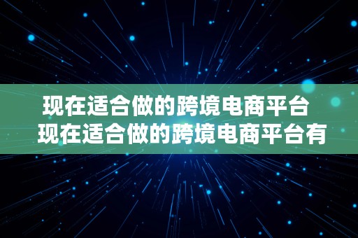 现在适合做的跨境电商平台  现在适合做的跨境电商平台有哪些