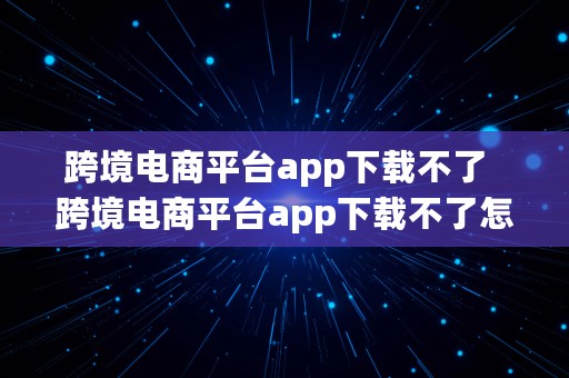 跨境电商平台app下载不了  跨境电商平台app下载不了怎么办