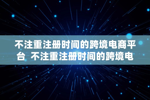 不注重注册时间的跨境电商平台  不注重注册时间的跨境电商平台有哪些