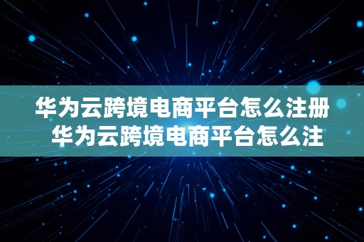 华为云跨境电商平台怎么注册  华为云跨境电商平台怎么注册账号