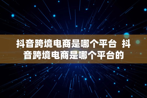 抖音跨境电商是哪个平台  抖音跨境电商是哪个平台的