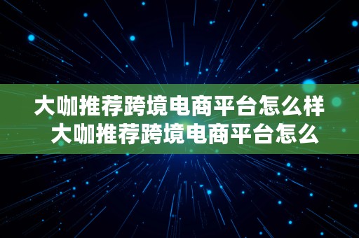 大咖推荐跨境电商平台怎么样  大咖推荐跨境电商平台怎么样啊