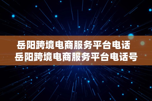 岳阳跨境电商服务平台电话  岳阳跨境电商服务平台电话号码