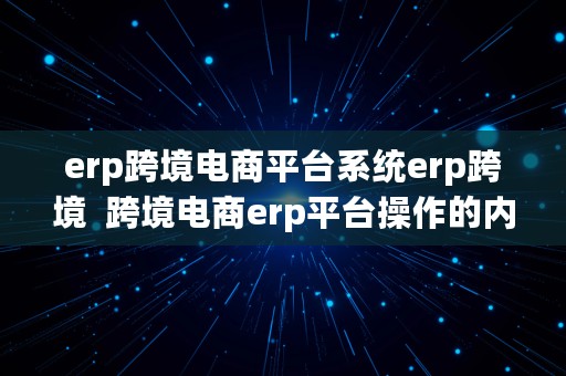 erp跨境电商平台系统erp跨境  跨境电商erp平台操作的内容和步骤