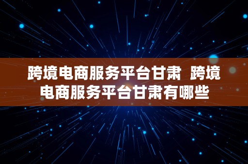 跨境电商服务平台甘肃  跨境电商服务平台甘肃有哪些