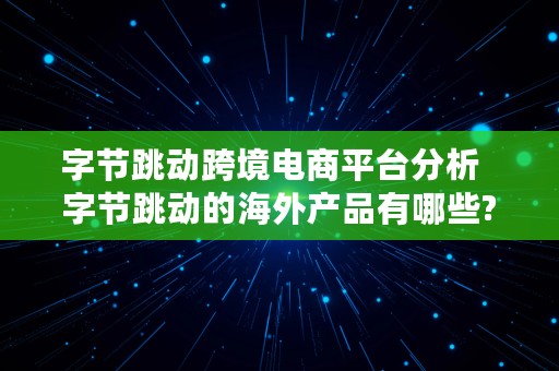 字节跳动跨境电商平台分析  字节跳动的海外产品有哪些?