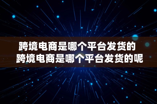 跨境电商是哪个平台发货的  跨境电商是哪个平台发货的呢