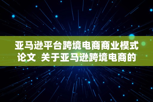 亚马逊平台跨境电商商业模式论文  关于亚马逊跨境电商的论文