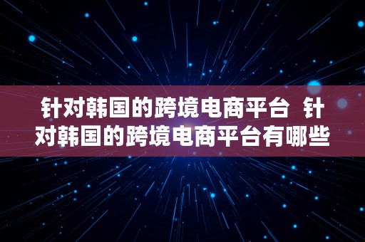 针对韩国的跨境电商平台  针对韩国的跨境电商平台有哪些