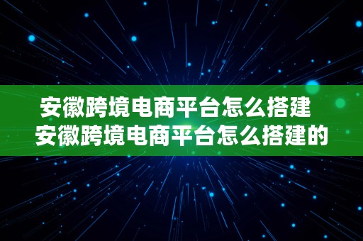 安徽跨境电商平台怎么搭建  安徽跨境电商平台怎么搭建的