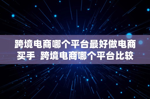 跨境电商哪个平台最好做电商买手  跨境电商哪个平台比较好做