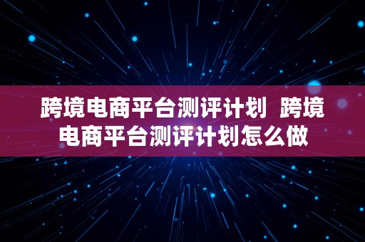 跨境电商平台测评计划  跨境电商平台测评计划怎么做