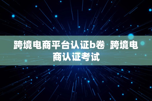 跨境电商平台认证b卷  跨境电商认证考试