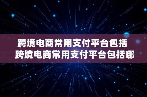 跨境电商常用支付平台包括  跨境电商常用支付平台包括哪些