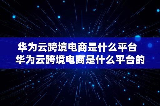 华为云跨境电商是什么平台  华为云跨境电商是什么平台的