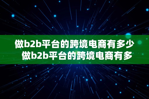 做b2b平台的跨境电商有多少  做b2b平台的跨境电商有多少家