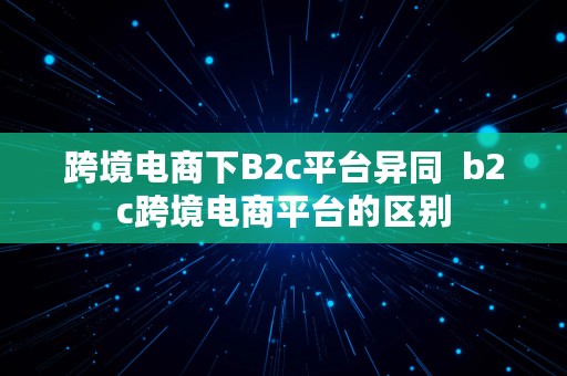 跨境电商下B2c平台异同  b2c跨境电商平台的区别