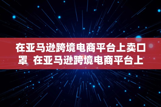 在亚马逊跨境电商平台上卖口罩  在亚马逊跨境电商平台上卖口罩可靠吗