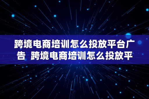 跨境电商培训怎么投放平台广告  跨境电商培训怎么投放平台广告呢