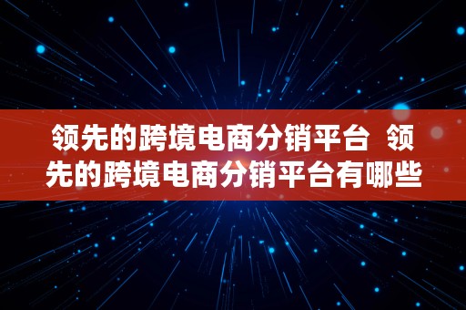 领先的跨境电商分销平台  领先的跨境电商分销平台有哪些