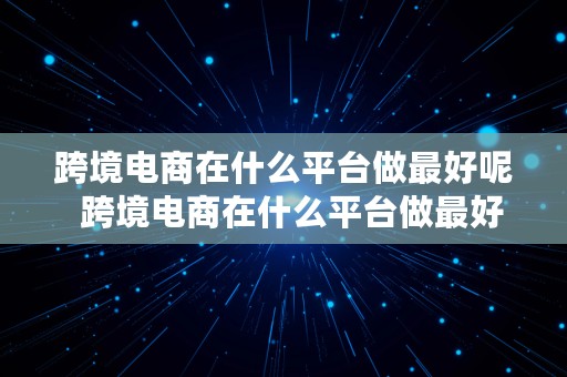 跨境电商在什么平台做最好呢  跨境电商在什么平台做最好呢知乎