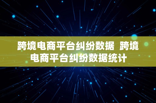 跨境电商平台纠纷数据  跨境电商平台纠纷数据统计