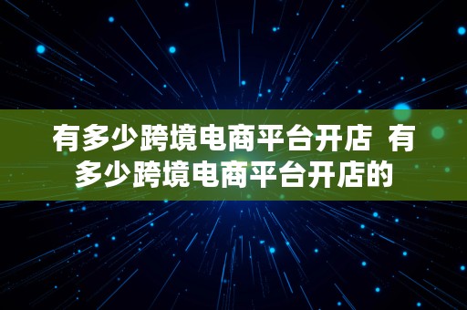 有多少跨境电商平台开店  有多少跨境电商平台开店的