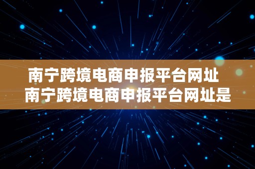 南宁跨境电商申报平台网址  南宁跨境电商申报平台网址是什么