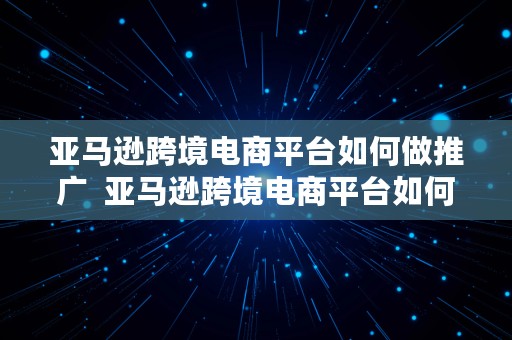 亚马逊跨境电商平台如何做推广  亚马逊跨境电商平台如何做推广赚钱