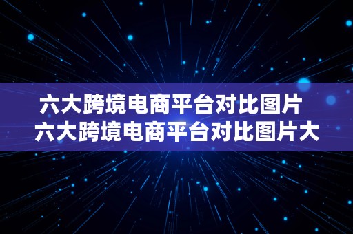 六大跨境电商平台对比图片  六大跨境电商平台对比图片大全