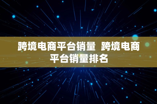 跨境电商平台销量  跨境电商平台销量排名