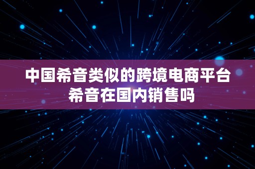 中国希音类似的跨境电商平台  希音在国内销售吗