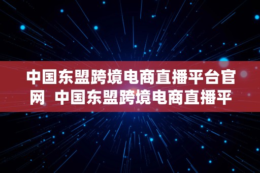 中国东盟跨境电商直播平台官网  中国东盟跨境电商直播平台官网入口