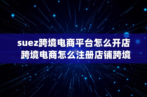 suez跨境电商平台怎么开店  跨境电商怎么注册店铺跨境电商shopee入驻