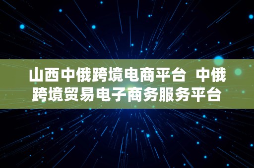 山西中俄跨境电商平台  中俄跨境贸易电子商务服务平台