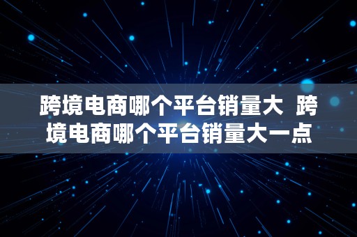 跨境电商哪个平台销量大  跨境电商哪个平台销量大一点