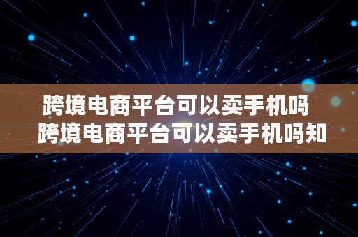 跨境电商平台可以卖手机吗  跨境电商平台可以卖手机吗知乎