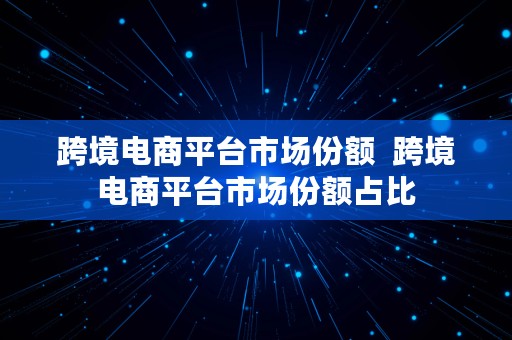 跨境电商平台市场份额  跨境电商平台市场份额占比