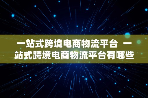 一站式跨境电商物流平台  一站式跨境电商物流平台有哪些