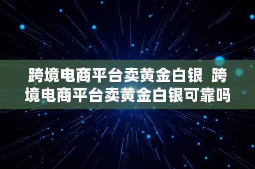 跨境电商平台卖黄金白银  跨境电商平台卖黄金白银可靠吗