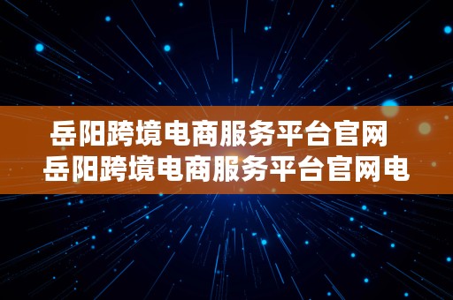 岳阳跨境电商服务平台官网  岳阳跨境电商服务平台官网电话