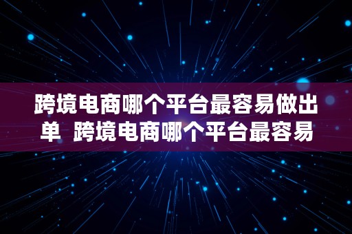 跨境电商哪个平台最容易做出单  跨境电商哪个平台最容易做出单子