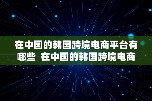 在中国的韩国跨境电商平台有哪些  在中国的韩国跨境电商平台有哪些公司