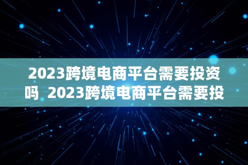 2023跨境电商平台需要投资吗  2023跨境电商平台需要投资吗知乎