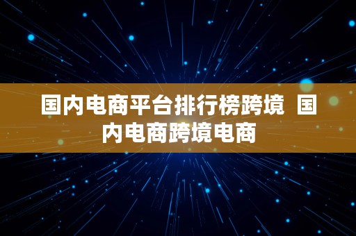 国内电商平台排行榜跨境  国内电商跨境电商