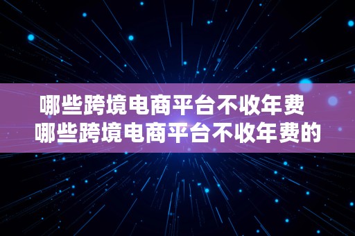 哪些跨境电商平台不收年费  哪些跨境电商平台不收年费的