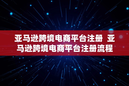 亚马逊跨境电商平台注册  亚马逊跨境电商平台注册流程