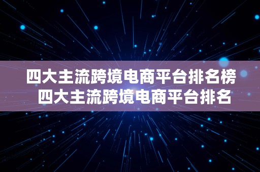 四大主流跨境电商平台排名榜  四大主流跨境电商平台排名榜最新