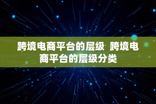 跨境电商平台的层级  跨境电商平台的层级分类