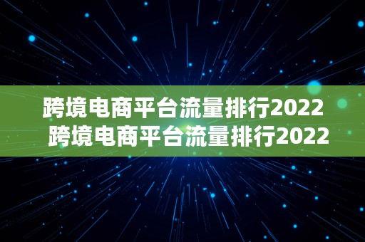 跨境电商平台流量排行2022  跨境电商平台流量排行2022年